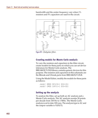 Pspug.book Page 412 Tuesday, May 16, 2000 1:17 PM




   Chapter 13 Monte Carlo and sensitivity/worst-case analyses

                                                       bandwidth and the center frequency vary when 1%
                                                       resistors and 5% capacitors are used in the circuit.




                                                       Figure 82 Chebyshev filter.


                                                       Creating models for Monte Carlo analysis
                                                       To vary the resistors and capacitors in the filter circuit,
                                                       create models for these parts on which you can set device
                                                       tolerances for Monte Carlo analysis. The
                                                       BREAKOUT.OLB library contains generic devices for this
                                                       purpose. The resistors and capacitors in this schematic are
                                                       the Rbreak and Cbreak parts from BREAKOUT.OLB.
                                                       Using the Model Editor, modify the models for these parts
                                                       as follows:
                                                                .model RMOD RES(R=1 DEV=1%)
                                                                .model CMOD CAP(C=1 DEV=5%)


                                                       Setting up the analysis
                                                       To analyze the filter, set up both an AC analysis and a
                                                       Monte Carlo analysis. The AC analysis sweeps 50 points
                                                       per decade from 100 Hz to 1 MHz. The Monte Carlo
                                                       analysis is set to take 100 runs. The analysis type is AC and
                                                       the output variable is V(OUT).



   412
 