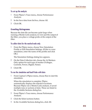 Pspug.book Page 413 Tuesday, May 16, 2000 1:17 PM




                                                                          Monte Carlo analysis

           To set up the analysis
           1     From PSpice’s Trace menu, choose Performance
                 Analysis.
           2     In the Save data from list box, choose All.
           3     Click OK.


           Creating histograms
           Because the data file can become quite large when
           running a Monte Carlo analysis, to view just the output of
           the filter, you place a voltage probe at the output of the
           filter.

           To collect data for the marked node only
           1     From the PSpice menu, choose New Simulation
                 Profile or Edit Simulation Settings. (If this is a new
                 simulation, enter the name of the profile and click
                 OK.)
                 The Simulation Settings dialog box appears.
           2     On the Data Collection tab, choose the At Markers
                 Only option for each type of marker (Voltages,
                 Currents, Power, Digital, Noise).
           3     Click OK.

           To run the simulation and load Probe with data
           1     From Capture’s PSpice menu, choose Run to start the
                 simulation.
                 When the simulation is complete, PSpice
                 automatically displays the selected waveform.
                 Because PSpice ran a Monte Carlo analysis, it saved
                 multiple runs or sections of data. These are listed in
                 the Available Sections dialog box.
           2     From PSpice’s Trace menu, choose Performance
                 Analysis.
           3     Click the Select sections button.
           4     In the Available Sections dialog box, click All.

                                                                                        413
 
