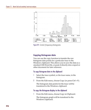Pspug.book Page 416 Tuesday, May 16, 2000 1:17 PM




   Chapter 13 Monte Carlo and sensitivity/worst-case analyses




                                                       Figure 84 Center frequency histogram.




                                                       Copying histogram data
                                                       You can use the copy function to transfer the raw
                                                       histogram data points for a particular trace to the
                                                       Windows clipboard. This allows you to save the data as a
                                                       standard ASCII text file, or paste it directly into a report or
                                                       other document for later reference.

                                                       To copy histogram data to the clipboard
                                                       1        Select the trace symbol, or the trace name, in the
                                                                histogram.
                                                       2        From the Edit menu, choose Copy (or press Ctrl +V).
                                                                The histogram data points for the trace will be
                                                                transfered to the Windows clipboard.

                                                       To copy the histogram display to the clipboard
                                                       1        From the Edit menu, choose Copy to Clipboard.
                                                                The histogram graph will be transfered to the
                                                                Windows clipboard.


   416
 
