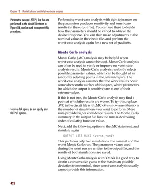 Pspug.book Page 426 Tuesday, May 16, 2000 1:17 PM




   Chapter 13 Monte Carlo and sensitivity/worst-case analyses

   Parametric sweeps (.STEP), like the one             Performing worst-case analysis with tight tolerances on
   performed in the circuit file shown in              the parameters produces sensitivity and worst-case
   Figure 86, can be used to augment this              results (in the output file). You can use these to decide
   procedure.                                          how the parameters should be varied to achieve the
                                                       desired response. You can then make adjustments to the
                                                       nominal values in the circuit file, and perform the
                                                       worst-case analysis again for a new set of gradients.


                                                       Monte Carlo analysis
                                                       Monte Carlo (.MC) analysis may be helpful when
                                                       worst-case analysis cannot be used. Monte Carlo analysis
                                                       can often be used to verify or improve on worst-case
                                                       analysis results. Monte Carlo analysis randomly selects
                                                       possible parameter values, which can be thought of as
                                                       randomly selecting points in the parameter space. The
                                                       worst-case analysis assumes that the worst results occur
                                                       somewhere on the surface of this space, where parameters
                                                       (to which the output is sensitive) are at one of their
                                                       extreme values.
                                                       If this is not true, the Monte Carlo analysis may find a
                                                       point at which the results are worse. To try this, replace
                                                       .WC in the circuit file with .MC <#runs>, where <#runs> is
   To save disk space, do not specify any              the number of simulations you want to perform. More
   OUTPUT options.                                     runs provide higher confidence results. The Monte Carlo
                                                       summary in the output file lists the runs in decreasing
                                                       order of collating function value.
                                                       Next, add the following option to the .MC statement, and
                                                       simulate again.
                                                                OUTPUT LIST RUNS <worst_run#>
                                                       This performs only two simulations: the nominal and the
                                                       worst Monte Carlo run. The parameter values used
                                                       during the worst run are written to the output file, and the
                                                       results of both simulations are saved.
                                                       Using Monte Carlo analysis with YMAX is a good way to
                                                       obtain a conservative guess at the maximum possible
                                                       deviation from nominal, since worst-case analysis usually
                                                       cannot provide this information.



   426
 