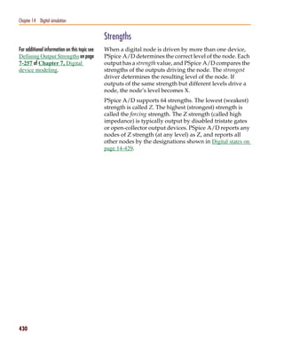 Pspug.book Page 430 Tuesday, May 16, 2000 1:17 PM




   Chapter 14 Digital simulation


                                                    Strengths
   For additional information on this topic see     When a digital node is driven by more than one device,
   Defining Output Strengths on page                PSpice A/D determines the correct level of the node. Each
   7-257 of Chapter 7, Digital                      output has a strength value, and PSpice A/D compares the
   device modeling.                                 strengths of the outputs driving the node. The strongest
                                                    driver determines the resulting level of the node. If
                                                    outputs of the same strength but different levels drive a
                                                    node, the node’s level becomes X.
                                                    PSpice A/D supports 64 strengths. The lowest (weakest)
                                                    strength is called Z. The highest (strongest) strength is
                                                    called the forcing strength. The Z strength (called high
                                                    impedance) is typically output by disabled tristate gates
                                                    or open-collector output devices. PSpice A/D reports any
                                                    nodes of Z strength (at any level) as Z, and reports all
                                                    other nodes by the designations shown in Digital states on
                                                    page 14-429.




   430
 