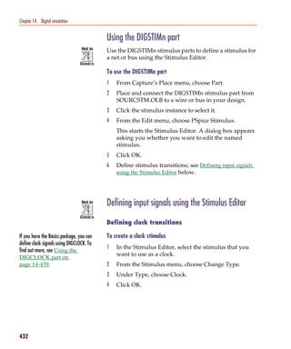 Pspug.book Page 432 Tuesday, May 16, 2000 1:17 PM




   Chapter 14 Digital simulation


                                                    Using the DIGSTIMn part
                                                    Use the DIGSTIMn stimulus parts to define a stimulus for
                                                    a net or bus using the Stimulus Editor.

                                                    To use the DIGSTIMn part
                                                    1   From Capture’s Place menu, choose Part.
                                                    2   Pla