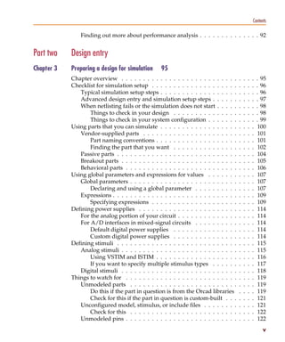 Pspug.book Page v Tuesday, May 16, 2000 1:17 PM




                                                                                                                         Contents

                                       Finding out more about performance analysis . . . . . . . . . . . . . . 92


            Part two              Design entry
            Chapter 3             Preparing a design for simulation      95
                                  Chapter overview . . . . . . . . . . . . . . . . . . . . . . . . . . .     .   .   .   .   . 95
                                  Checklist for simulation setup . . . . . . . . . . . . . . . . . . . .     .   .   .   .   . 96
                                     Typical simulation setup steps . . . . . . . . . . . . . . . . . .      .   .   .   .   . 96
                                     Advanced design entry and simulation setup steps . . . . . .            .   .   .   .   . 97
                                     When netlisting fails or the simulation does not start . . . . .        .   .   .   .   . 98
                                         Things to check in your design . . . . . . . . . . . . . . .        .   .   .   .   . 98
                                         Things to check in your system configuration . . . . . . .          .   .   .   .   . 99
                                  Using parts that you can simulate . . . . . . . . . . . . . . . . . .      .   .   .   .    100
                                     Vendor-supplied parts . . . . . . . . . . . . . . . . . . . . . .       .   .   .   .    101
                                         Part naming conventions . . . . . . . . . . . . . . . . . . .       .   .   .   .    101
                                         Finding the part that you want . . . . . . . . . . . . . . .        .   .   .   .    102
                                     Passive parts . . . . . . . . . . . . . . . . . . . . . . . . . . . .   .   .   .   .    104
                                     Breakout parts . . . . . . . . . . . . . . . . . . . . . . . . . . .    .   .   .   .    105
                                     Behavioral parts . . . . . . . . . . . . . . . . . . . . . . . . . .    .   .   .   .    106
                                  Using global parameters and expressions for values . . . . . . .           .   .   .   .    107
                                     Global parameters . . . . . . . . . . . . . . . . . . . . . . . . .     .   .   .   .    107
                                         Declaring and using a global parameter . . . . . . . . . .          .   .   .   .    107
                                     Expressions . . . . . . . . . . . . . . . . . . . . . . . . . . . . .   .   .   .   .    109
                                         Specifying expressions . . . . . . . . . . . . . . . . . . . .      .   .   .   .    109
                                  Defining power supplies . . . . . . . . . . . . . . . . . . . . . . .      .   .   .   .    114
                                     For the analog portion of your circuit . . . . . . . . . . . . . .      .   .   .   .    114
                                     For A/D interfaces in mixed-signal circuits . . . . . . . . . .         .   .   .   .    114
                                         Default digital power supplies . . . . . . . . . . . . . . .        .   .   .   .    114
                                         Custom digital power supplies . . . . . . . . . . . . . . .         .   .   .   .    114
                                  Defining stimuli . . . . . . . . . . . . . . . . . . . . . . . . . . . .   .   .   .   .    115
                                     Analog stimuli . . . . . . . . . . . . . . . . . . . . . . . . . . .    .   .   .   .    115
                                         Using VSTIM and ISTIM . . . . . . . . . . . . . . . . . . .         .   .   .   .    116
                                         If you want to specify multiple stimulus types . . . . . .          .   .   .   .    117
                                     Digital stimuli . . . . . . . . . . . . . . . . . . . . . . . . . . .   .   .   .   .    118
                                  Things to watch for . . . . . . . . . . . . . . . . . . . . . . . . . .    .   .   .   .    119
                                     Unmodeled parts . . . . . . . . . . . . . . . . . . . . . . . . .       .   .   .   .    119
                                         Do this if the part in question is from the Orcad libraries         .   .   .   .    119
                                         Check for this if the part in question is custom-built . . .        .   .   .   .    121
                                     Unconfigured model, stimulus, or include files . . . . . . . .          .   .   .   .    121
                                         Check for this . . . . . . . . . . . . . . . . . . . . . . . . .    .   .   .   .    122
                                     Unmodeled pins . . . . . . . . . . . . . . . . . . . . . . . . . .      .   .   .   .    122
                                                                                                                               v
 