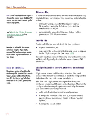 Pspug.book Page 54 Tuesday, May 16, 2000 1:17 PM




   Chapter 1 Things you need to know

                                                   Stimulus file
   Note Not all stimulus definitions require a     A stimulus file contains time-based definitions for analog
   stimulus file. In some cases, like DC and AC    or digital input waveforms. You can create a stimulus file
   sources, you must use a schematic symbol        either:
   and set its properties.
                                                   •   manually using a standard text editor such as
                                                       Notepad to create the definition (a typical file
                                                       extension is .STM), or
    See What is the PSpice Stimulus                •   automatically using the Stimulus Editor (which
    Editor? on page 1-50 for a                         generates a .STL file extension).
    description.
                                                   Include file
                                                   An include file is a user-defined file that contains:
   Example: An include file that contains          •   PSpice commands, or
   definitions, using the PSpice .FUNC
                                                   •   supplemental text comments that you want to appear
   command, for functions that you want to
                                                       in the PSpice output file (see page 1-55).
   use in numeric expressions elsewhere in
   your design.                                    You can create an include file using any text editor, such
                                                   as Notepad. Typically, include file names have a .INC
                                                   extension.


   More on libraries...                            Configuring model library, stimulus, and include
                                                   files
   Libraries are configured by editing the
   simulation profile. From the PSpice menu in     PSpice searches model libraries, stimulus files, and
   Capture, choose Edit Simulation Profile,        include files for any information it needs to complete the
   then click the Libraries tab. To find out       definition of a part or to run a simulation.
   more, refer to the Orcad Capture User’s         The files that PSpice searches depend on how you
   Guide.                                          configure your model libraries and other files. Much of the
                                                   configuration is set up for you automatically, however,
                                                   you can do the following yourself:
                                                   •   Add and delete files from the configuration.
                                                   •   Change the scope of a file: that is, whether the file
                                                       applies to one design only (local) or to any design
                                                       (global).
                                                   •   Change the search order.




   54
 