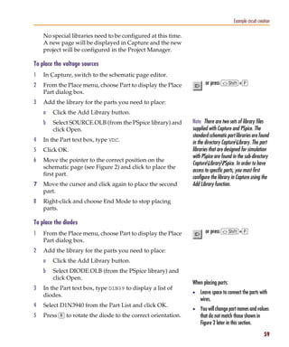 Pspug.book Page 59 Tuesday, May 16, 2000 1:17 PM




                                                                                                   Example circuit creation

                 No special libraries need to be configured at this time.
                 A new page will be displayed in Capture and the new
                 project will be configured in the Project Manager.

           To place the voltage sources
           1     In Capture, switch to the schematic page editor.
           2     From the Place menu, choose Part to display the Place             or press S+p
                 Part dialog box.
           3     Add the library for the parts you need to place:
                 a     Click the Add Library button.
                 b     Select SOURCE.OLB (from the PSpice library) and      Note There are two sets of library files
                       click Open.                                          supplied with Capture and PSpice. The
                                                                            standard schematic part libraries are found
           4     In the Part text box, type VDC.                            in the directory CaptureLibrary. The part
           5     Click OK.                                                  libraries that are designed for simulation
                                                                            with PSpice are found in the sub-directory
           6     Move the pointer to the correct position on the
                                                                            CaptureLibraryPSpice. In order to have
                 schematic page (see Figure 2) and click to place the
                                                                            access to specific parts, you must first
                 first part.
                                                                            configure the library in Capture using the
           7     Move the cursor and click again to place the second        Add Library function.
                 part.
           8     Right-click and choose End Mode to stop placing
                 parts.

           To place the diodes
           1     From the Place menu, choose Part to display the Place             or press S+p
                 Part dialog box.
           2     Add the library for the parts you need to place:
                 a     Click the Add Library button.
                 b     Select DIODE.OLB (from the PSpice library) and
                       click Open.
                                                                            When placing parts:
           3     In the Part text box, type D1N39 to display a list of
                                                                            • Leave space to connect the parts with
                 diodes.
                                                                                wires.
           4     Select D1N3940 from the Part List and click OK.
                                                                            • You will change part names and values
           5     Press r to rotate the diode to the correct orientation.        that do not match those shown in
                                                                                Figure 2 later in this section.

                                                                                                                       59
 