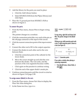 Pspug.book Page 61 Tuesday, May 16, 2000 1:17 PM




                                                                                                   Example circuit creation

           8     Add the library for the parts you need to place:
                 a     Click the Add Library button.
                 b     Select SOURCE.OLB (from the PSpice library) and
                       click Open.
           9     Place the ‘0’ ground part from SOURCE .OLB as
                 shown in Figure 2.

           To connect the parts
           1     From the Place menu, choose Wire to begin wiring                   or press S+w
                 parts.
                 The pointer changes to a crosshair.                        To stop wiring, right-click and choose End
           2     Click the connection point (the very end) of the pin on    Wire. The pointer changes to the default
                 the off-page connector at the input of the circuit.        arrow.
                                                                            Clicking on any valid connection point ends
           3     Click the nearest connection point of the input resistor
                                                                            a wire. A valid connection point is shown as
                 R1.
                                                                            a box (see Figure 3).
           4     Connect the other end of R1 to the output capacitor.
           5     Connect the diodes to each other and to the wire
                 between them:
                 a     Click the connection point of the cathode for the
                       lower diode.                                         Figure 3 Connection points.
                 b     Move the cursor straight up and click the wire       If you make a mistake when placing or
                       between the diodes. The wire ends, and the           connecting components:
                       junction of the wire segments becomes visible.
                                                                            1 From the Edit menu, choose Undo, or
                 c     Click again on the junction to continue wiring.        click     .
                 d     Click the end of the upper diode’s anode pin.
           6     Continue connecting parts until the circuit is wired as
                 shown in Figure 2 on page 2-58.

           To assign names (labels) to the nets
           1     From the Place menu, choose Net Alias to display the
                 Place Net Alias dialog box.
           2     In the Name text box, type Mid.




                                                                                                                       61
 