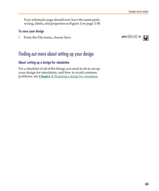 Pspug.book Page 63 Tuesday, May 16, 2000 1:17 PM




                                                                                Example circuit creation

                 Your schematic page should now have the same parts,
                 wiring, labels, and properties as Figure 2 on page 2-58.

           To save your design
           1     From the File menu, choose Save.                           press C+s or




           Finding out more about setting up your design
           About setting up a design for simulation
           For a checklist of all of the things you need to do to set up
           your design for simulation, and how to avoid common
           problems, see Chapter 3, Preparing a design for simulation.




                                                                                                    63
 