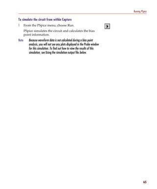 Pspug.book Page 65 Tuesday, May 16, 2000 1:17 PM




                                                                                            Running PSpice

           To simulate the circuit from within Capture
           1      From the PSpice menu, choose Run.
                  PSpice simulates the circuit and calculates the bias
                  point information.
           Note        Because waveform data is not calculated during a bias point
                       analysis, you will not see any plots displayed in the Probe window
                       for this simulation. To find out how to view the results of this
                       simulation, see Using the simulation output file below.




                                                                                                      65
 