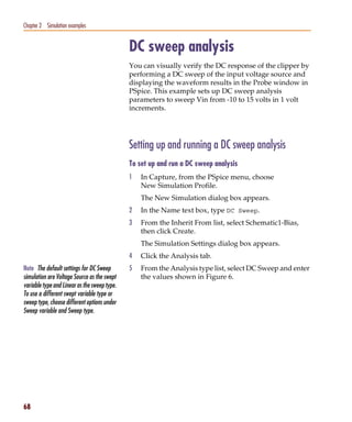 Pspug.book Page 68 Tuesday, May 16, 2000 1:17 PM




   Chapter 2 Simulation examples


                                                   DC sweep analysis
                                                   You can visually verify the DC response of the clipper by
                                                   performing a DC sweep of the input voltage source and
                                                   displaying the waveform results in the Probe window in
                                                   PSpice. This example sets up DC sweep analysis
                                                   parameters to sweep Vin from -10 to 15 volts in 1 volt
                                                   increments.




                                                   Setting up and running a DC sweep analysis
                                                   To set up and run a DC sweep analysis
                                                   1   In Capture, from the PSpice menu, choose
                                                       New Simulation Profile.
                                                       The New Simulation dialog box appears.
                                                   2   In the Name text box, type DC Sweep.
                                                   3   From the Inherit From list, select Schematic1-Bias,
                                                       then click Create.
                                                       The Simulation Settings dialog box appears.
                                                   4   Click the Analysis tab.
   Note The default settings for DC Sweep          5   From the Analysis type list, select DC Sweep and enter
   simulation are Voltage Source as the swept          the values shown in Figure 6.
   variable type and Linear as the sweep type.
   To use a different swept variable type or
   sweep type, choose different options under
   Sweep variable and Sweep type.




   68
 