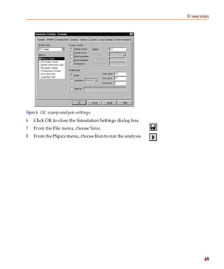 Pspug.book Page 69 Tuesday, May 16, 2000 1:17 PM




                                                                         DC sweep analysis




           Figure 6 DC sweep analysis settings.
           6     Click OK to close the Simulation Settings dialog box.
           7     From the File menu, choose Save.
           8     From the PSpice menu, choose Run to run the analysis.




                                                                                      69
 