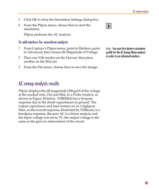 Pspug.book Page 81 Tuesday, May 16, 2000 1:17 PM




                                                                                                      AC sweep analysis

           5     Click OK to close the Simulation Settings dialog box.
           6     From the PSpice menu, choose Run to start the
                 simulation.
                 PSpice performs the AC analysis.

           To add markers for waveform analysis
           1     From Capture’s PSpice menu, point to Markers, point        Note You must first define a simulation
                 to Advanced, then choose db Magnitude of Voltage.          profile for the AC Sweep/Noise analysis
           2     Place one Vdb marker on the Out net, then place            in order to use advanced markers.
                 another on the Mid net.
           3     From the File menu, choose Save to save the design.




           AC sweep analysis results
           PSpice displays the dB magnitude (20log10) of the voltage
           at the marked nets, Out and Mid, in a Probe window as
           shown in Figure 20 below. VDB(Mid) has a lowpass
           response due to the diode capacitances to ground. The
           output capacitance and load resistor act as a highpass
           filter, so the overall response, illustrated by VDB(out), is a
           bandpass response. Because AC is a linear analysis and
           the input voltage was set to 1V, the output voltage is the
           same as the gain (or attenuation) of the circuit.




                                                                                                                   81
 