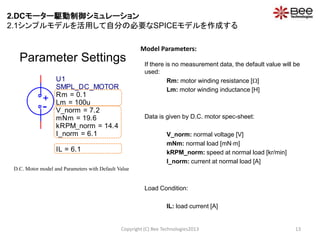 Parameter Settings If there is no measurement data, the default value will be
used:
Rm: motor winding resistance []
Lm: motor winding inductance [H]
Data is given by D.C. motor spec-sheet:
V_norm: normal voltage [V]
mNm: normal load [mNm]
kRPM_norm: speed at normal load [kr/min]
I_norm: current at normal load [A]
Load Condition:
IL: load current [A]
Copyright (C) Bee Technologies2013 13
Model Parameters:
D.C. Motor model and Parameters with Default Value
-
+
U1
SMPL_DC_MOTOR
Rm = 0.1
Lm = 100u
I_norm = 6.1
mNm = 19.6
V_norm = 7.2
kRPM_norm = 14.4
IL = 6.1
2.DCモーター駆動制御シミュレーション
2.1シンプルモデルを活用して自分の必要なSPICEモデルを作成する
 