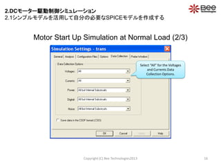 Motor Start Up Simulation at Normal Load (2/3)
Copyright (C) Bee Technologies2013 16
Select “All” for the Voltages
and Currents Data
Collection Options.
2.DCモーター駆動制御シミュレーション
2.1シンプルモデルを活用して自分の必要なSPICEモデルを作成する
 