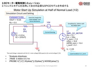 • *Analysis directives:
• .TRAN 0 400m 0 0.1m
• .PROBE V(*) I(*) W(alias(*)) D(alias(*)) NOISE(alias(*))
Copyright (C) Bee Technologies2013 18
Current Sensing
Simplified D.C. Motor with
RS-540SH Spec.
Input the Supply No
Load Voltage* and
Series Resistance
Simulation Circuit and Setting
*No Load Voltage is adjusted until the D.C. motor voltage (VM) equals to the normal voltage (7.2V). Load Condition IL=I_norm
Motor Start Up Simulation at Half of Normal Load (1/2)
00
VM
VIM
V1
V2 = {VOUT}
T2 = 0.01m
PARAMETERS:
VOUT = 10.25
Rs = 0.5
RS
{Rs}
-
+
U1
SMPL_DC_MOTOR
Rm = 0.1
Lm = 100u
I_norm = 6.1
mNm = 19.6
V_norm = 7.2
kRPM_norm = 14.4
IL = 3.05
2.DCモーター駆動制御シミュレーション
2.1シンプルモデルを活用して自分の必要なSPICEモデルを作成する
 