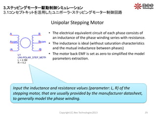 Unipolar Stepping Motor
Copyright (C) Bee Technologies2013 29
• The electrical equivalent circuit of each phase consists of
an inductance of the phase winding series with resistance.
• The inductance is ideal (without saturation characteristics
and the mutual inductance between phases)
• The motor back EMF is set as zero to simplified the model
parameters extraction.
B
Bcom
A
/B
Acom
/A
U1
UNI-POLAR_STEP_MOTR
L = 2.5M
R = 4.2
Input the inductance and resistance values (parameter: L, R) of the
stepping motor, that are usually provided by the manufacturer datasheet,
to generally model the phase winding.
3.ステッピングモーター駆動制御シミュレーション
3.1コンセプトキットを活用したユニポーラ・ステッピングモーター制御回路
 