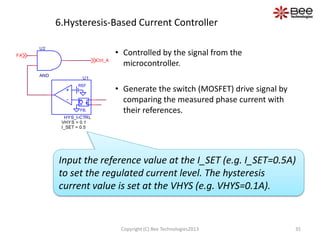 6.Hysteresis-Based Current Controller
Copyright (C) Bee Technologies2013 35
• Controlled by the signal from the
microcontroller.
• Generate the switch (MOSFET) drive signal by
comparing the measured phase current with
their references.
Input the reference value at the I_SET (e.g. I_SET=0.5A)
to set the regulated current level. The hysteresis
current value is set at the VHYS (e.g. VHYS=0.1A).
U2
AND
+
-
REF
-
+
FB.
U1
HYS_I-CTRL
I_SET = 0.5
VHYS = 0.1
Ctrl_A
FA
 