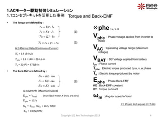 • The Torque are defined by :
At 140Arms (Rated Continuous Current)
KT = 1.6 Lb-in/A
Tphe = 1.6  140 = 224Lb-in
Te = 224*3= 672Lb-in
• The Back-EMF are defined by :
At 5000 RPM (Maximum Speed)
Ephe ≈ VBAT (In an ideal motor, R and L are zero)
Ephe = 102V
KE = Ephe /ωm = 102 / 5000
KE ≈ 0.02V/RPM
Torque and Back-EMF
Copyright (C) Bee Technologies2013 4
wTw
vTv
uTu
IKT
IKT
IKT



mEw
mEv
mEu
KE
KE
KE






phe: u, v, w
Vphe : Phase voltage applied from inverter to
motor
VAC : Operating voltage range (Maximum
voltage)
VBAT : DC Voltage applied from battery
Iphe : Phase current
Tphe : Electric torque produced by u, v, w phase
Te : Electric torque produced by motor
Ephe : Phase Back-EMF
KE : Back-EMF constant
KT : Torque constant
ωm : Angular speed of rotor
 1 Pound Inch equals 0.11 Nm
TwTvTueT 
(1)
(2)
(3)
1.ACモーター駆動制御シミュレーション
1.1コンセプトキットを活用した事例
 