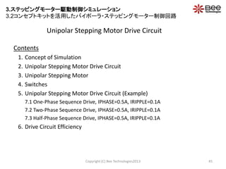 Unipolar Stepping Motor Drive Circuit
Contents
1. Concept of Simulation
2. Unipolar Stepping Motor Drive Circuit
3. Unipolar Stepping Motor
4. Switches
5. Unipolar Stepping Motor Drive Circuit (Example)
7.1 One-Phase Sequence Drive, IPHASE=0.5A, IRIPPLE=0.1A
7.2 Two-Phase Sequence Drive, IPHASE=0.5A, IRIPPLE=0.1A
7.3 Half-Phase Sequence Drive, IPHASE=0.5A, IRIPPLE=0.1A
6. Drive Circuit Efficiency
Copyright (C) Bee Technologies2013 45
3.ステッピングモーター駆動制御シミュレーション
3.2コンセプトキットを活用したバイポーラ・ステッピングモーター制御回路
 