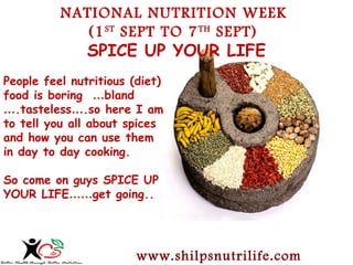 NATIONAL NUTRITION WEEK 
(1ST SEPT TO 7TH SEPT) 
SPICE UP YOUR LIFE 
People feel nutritious (diet) 
food is boring …bland 
….tasteless….so here I am 
to tell you all about spices 
and how you can use them 
in day to day cooking. 
So come on guys SPICE UP 
YOUR LIFE……get going.. 
www.shilpsnutrilife.com 
 
