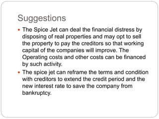 Suggestions
 The Spice Jet can deal the financial distress by
disposing of real properties and may opt to sell
the property to pay the creditors so that working
capital of the companies will improve. The
Operating costs and other costs can be financed
by such activity.
 The spice jet can reframe the terms and condition
with creditors to extend the credit period and the
new interest rate to save the company from
bankruptcy.
 