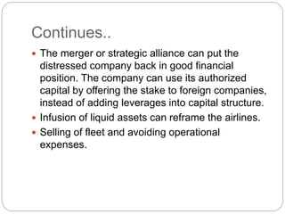 Continues..
 The merger or strategic alliance can put the
distressed company back in good financial
position. The company can use its authorized
capital by offering the stake to foreign companies,
instead of adding leverages into capital structure.
 Infusion of liquid assets can reframe the airlines.
 Selling of fleet and avoiding operational
expenses.
 