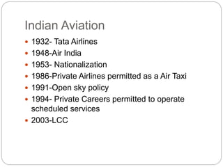 Indian Aviation
 1932- Tata Airlines
 1948-Air India
 1953- Nationalization
 1986-Private Airlines permitted as a Air Taxi
 1991-Open sky policy
 1994- Private Careers permitted to operate
scheduled services
 2003-LCC
 