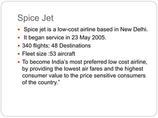 Spice Jet
 Spice jet is a low-cost airline based in New Delhi.
 It began service in 23 May 2005.
 340 flights; 48 Destinations
 Fleet size :53 aircraft
 To become India’s most preferred low cost airline,
by providing the lowest air fares and the highest
consumer value to the price sensitive consumers
of the country.”
 