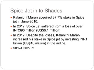 Spice Jet in to Shades
 Kalanidhi Maran acquired 37.7% stake in Spice
jet in June 2010.
 In 2012, Spice Jet suffered from a loss of over
INR390 million (US$6.1 million)
 In 2012, Despite the losses, Kalanithi Maran
increased his stake in Spice jet by investing INR1
billion (US$16 million) in the airline.
 50%-Discount
 