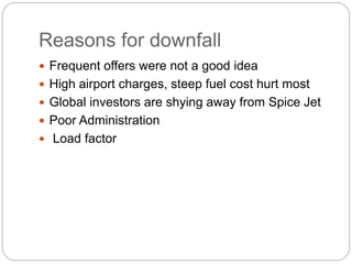 Reasons for downfall
 Frequent offers were not a good idea
 High airport charges, steep fuel cost hurt most
 Global investors are shying away from Spice Jet
 Poor Administration
 Load factor
 