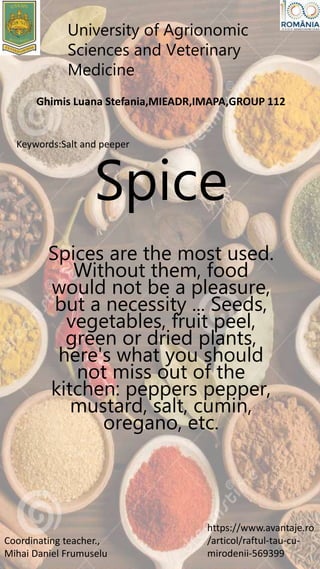 Spice
Spices are the most used.
Without them, food
would not be a pleasure,
but a necessity ... Seeds,
vegetables, fruit peel,
green or dried plants,
here's what you should
not miss out of the
kitchen: peppers pepper,
mustard, salt, cumin,
oregano, etc.
University of Agrionomic
Sciences and Veterinary
Medicine
Coordinating teacher.,
Mihai Daniel Frumuselu
https://www.avantaje.ro
/articol/raftul-tau-cu-
mirodenii-569399
Ghimis Luana Stefania,MIEADR,IMAPA,GROUP 112
Keywords:Salt and peeper
 