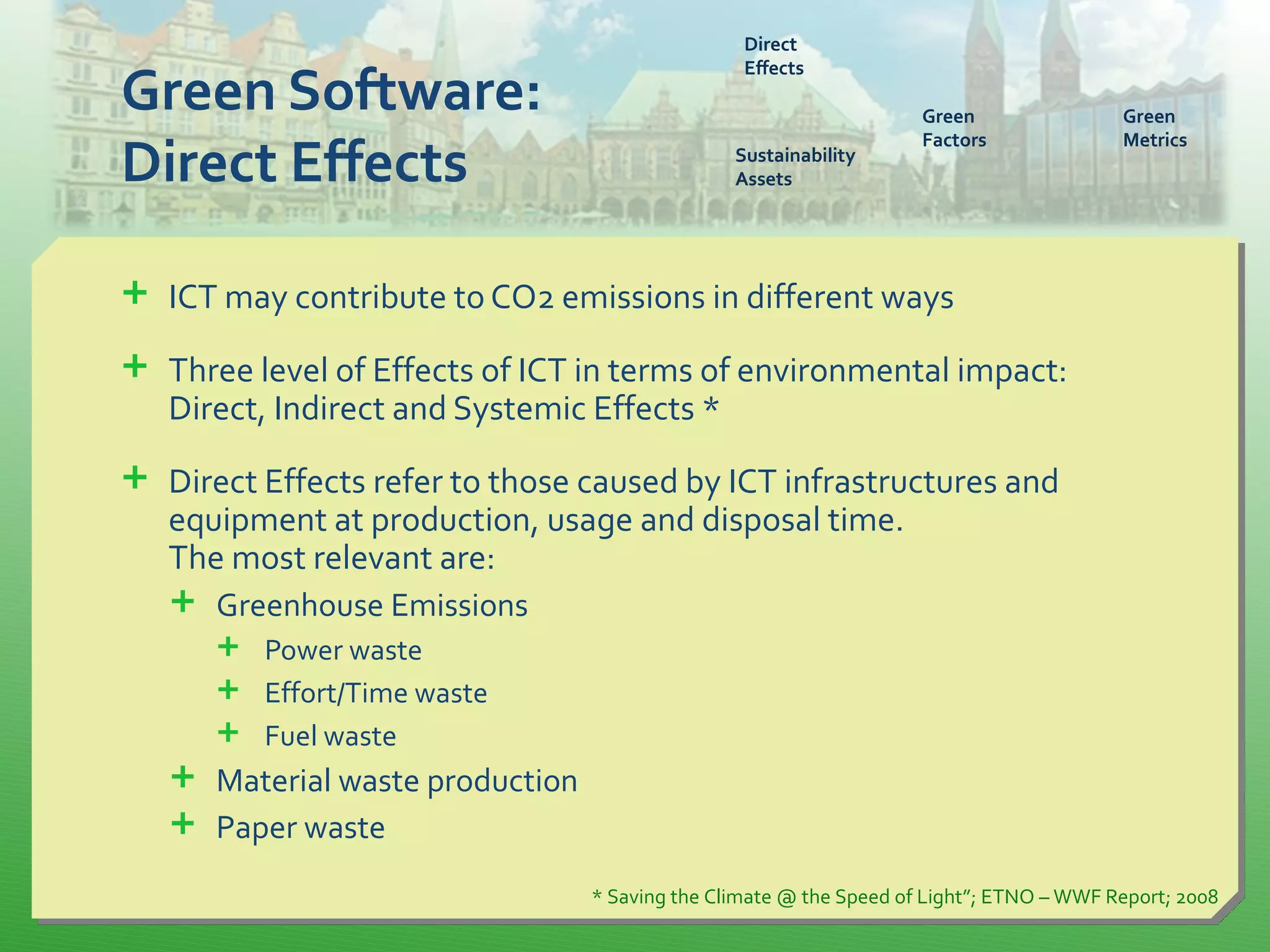 Green Software:
Direct Effects
 ICT may contribute to CO2 emissions in different ways
 Three level of Effects of ICT in terms of environmental impact:
Direct, Indirect and Systemic Effects *
 Direct Effects refer to those caused by ICT infrastructures and
equipment at production, usage and disposal time.
The most relevant are:
 Greenhouse Emissions
 Power waste
 Effort/Time waste
 Fuel waste
 Material waste production
 Paper waste
* Saving the Climate @ the Speed of Light”; ETNO – WWF Report; 2008
Direct
Effects
Sustainability
Assets
Green
Factors
Green
Metrics
 