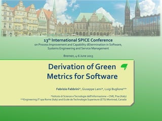 Derivation of Green
Metrics for Software
Fabrizio Fabbrini*,Giuseppe Lami*, Luigi Buglione**
*Istituto di Scienze eTecnologie dell’Informazione – CNR, Pisa (Italy)
**Engineering.IT spa Rome (Italy) and Ecole deTechnologie Superieure (ETS) Montreal, Canada
13th
International SPICE Conference
on Process Improvement and Capability dEtermination in Software,
Systems Engineering and Service Management
Bremen, 4-6 June 2013
 