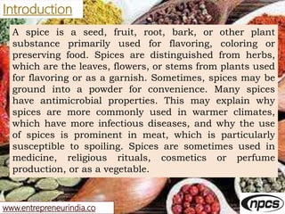 www.entrepreneurindia.co
Introduction
A spice is a seed, fruit, root, bark, or other plant
substance primarily used for fl...
