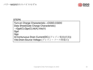 パワーMOSFETのスパイスモデル
STEP6
Turn-on Charge Characteristic→CGSO,CGDO
Data Sheet(Gate Charge Characteristic)
→Qgd(C),Qgs(C),Id(A),Vds(V)
Qgd:
Qgs:
Id:Contunuous Drain Current(DC) (ドレイン電流(直流))
Vds:Drain-Source Voltage (ドレイン・ソース間電圧)
10Copyright (C) Bee Technologies Inc.2013
 