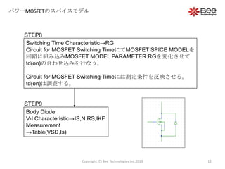 パワーMOSFETのスパイスモデル
STEP8
Switching Time Characteristic→RG
Circuit for MOSFET Switching TimeにてMOSFET SPICE MODELを
回路に組み込みMOSFET MODEL PARAMETER:RGを変化させて
td(on)の合わせ込みを行なう。
Circuit for MOSFET Switching Timeには測定条件を反映させる。
td(on)は調査する。
STEP9
Body Diode
V-I Characteristic→IS,N,RS,IKF
Measurement
→Table(VSD,Is)
12Copyright (C) Bee Technologies Inc.2013
 