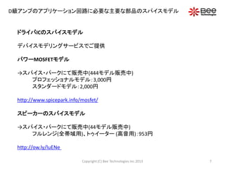 D級アンプのアプリケーション回路に必要な主要な部品のスパイスモデル
ドライバICのスパイスモデル
デバイスモデリングサービスでご提供
パワーMOSFETモデル
→スパイス・パークにて販売中(444モデル販売中)
プロフェッショナルモデル：3,000円
スタンダードモデル：2,000円
http://www.spicepark.info/mosfet/
スピーカーのスパイスモデル
→スパイス・パークにて販売中(44モデル販売中)
フルレンジ(全帯域用)、トゥイーター (高音用)：953円
http://ow.ly/luENe
7Copyright (C) Bee Technologies Inc.2013
 