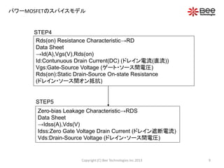 パワーMOSFETのスパイスモデル
STEP4
STEP5
Rds(on) Resistance Characteristic→RD
Data Sheet
→Id(A),Vgs(V),Rds(on)
Id:Contunuous Drain Current(DC) (ドレイン電流(直流))
Vgs:Gate-Source Voltage (ゲート・ソース間電圧)
Rds(on):Static Drain-Source On-state Resistance
(ドレイン・ソース間オン抵抗)
Zero-bias Leakage Characteristic→RDS
Data Sheet
→Idss(A),Vds(V)
Idss:Zero Gate Voltage Drain Current (ドレイン遮断電流)
Vds:Drain-Source Voltage (ドレイン・ソース間電圧)
9Copyright (C) Bee Technologies Inc.2013
 