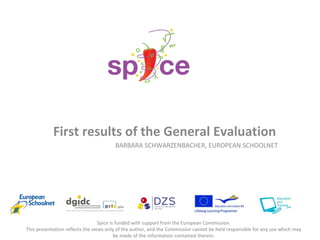 First results of the General Evaluation BARBARA SCHWARZENBACHER, EUROPEAN SCHOOLNET Spice is funded with support from the European Commission. This presentation reflects the views only of the author, and the Commission cannot be held responsible for any use which may be made of the information contained therein. 