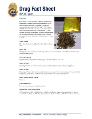 Drug Fact Sheet
K2 or Spice
Overview

K2 or “Spice” is a mixture of herbs and spices that is typically
sprayed with a synthetic compound chemically similar to THC,
the psychoactive ingredients in marijuana. The chemical
compounds typically include HU-210, HU-211, JWH-018, and
JWH-073. K2 is commonly purchased in head shops, tobacco
shops, various retail outlets, and over the Internet. It is often
marketed as incense or “fake weed.” Purchasing over the Internet
can be dangerous because it is not usually known where the
products come from or what amount of chemical is on the organic
material.


Street names

Bilss, Black Mamba, Bombay Blue, Fake Weed, Genie, Spice,
Zohai


Looks like

K2 is typically sold in small, silvery plastic bags of dried leaves and marketed as incense that can be smoked. It is
said to resemble potpourri.


Methods of abuse

K2 products are usually smoked in joints or pipes, but some users make it into a tea.


Affect on mind

Psychological effects are similar to those of marijuana and include paranoia, panic attacks, and giddiness.


Affect on body

Physiological effects of K2 include increased heart rate and increase of blood pressure. It appears to be stored in the
body for long periods of time, and therefore the long-term effects on humans are not fully known.


Drugs causing similar effects

Marijuana


Overdose effects

There have been no reported deaths by overdose.


Legal status in the United States

On Tuesday, March 1, 2011, DEA published a final order in the Federal Register temporarily placing five synthetic
cannabinoids into Schedule I of the CSA. The order became effective on March 1, 2011. The substances placed into
Schedule I are 1-pentyl-3-(1-naphthoyl) indole (JWH-018), 1-butyl-3-(1-naphthoyl) indole (JWH-073), 1-[2-(4-morpholinyl)
ethyl]-3-(1-naphthoyl)indole (JWH-200), 5-(1,1-dimethylheptyl)-2-[(1R,3S)-3-hydroxycyclohexyl]-phenol (CP-47,497), and
5-(1,1-dimethyloctyl)-2-[(1R,3S)-3-hydroxycyclohexyl]-phenol (cannabicyclohexanol; CP-47,497 C8 homologue). This
action is based on a finding by the Administrator that the placement of these synthetic cannabinoids into Schedule I of
the CSA is necessary to avoid an imminent hazard to the public safety. As a result of this order, the full effect of the
CSA and its implementing regulations including criminal, civil and administrative penalties, sanctions, and regulatory
controls of Schedule I substances will be imposed on the manufacture, distribution, possession, importation, and
exportation of these synthetic cannabinoids.


Common places of origin

Drug Enforcement Administration • For moreoften unknown since www.dea.govare purchased via the
Manufacturers of this product are not regulated and are information, visit these products
Internet whether wholesale or retail. Several websites that sell the product are based in China. Some products may
contain an herb called damiana, which is native to Central America, Mexico, and the Caribbean.
 