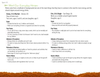 Moms come from a multitude of backgrounds but one of the main things that they have in common is the need for more energy and the
shared stigma around energy drinks.
Emma, 33 & Married – Denver, CO
Stay at home mom
Two sons, ages 2 and 8, and one daughter, age 5
Goals:
• Provide the best for my 3 children and husband.
• Make sure everything at home is organized and clean for my family
Erin, 26 & Single – San Diego, CA
Works as a middle school English teacher
Daughter, age 4
Goals:
• Provide the best for my daughter.
• Keep work life and home life properly balanced.
Meet Our Everyday Heroes
Pain Points:
• I’m on call 24 hour a day, seven days a week, which can be mentally and 	
	 physically exhausting.
• I’m very conscious of what I do because I don’t want to set a bad example 	
	 for my children.
Attitudes & Perceptions:
• Energy drinks are unhealthy and aren’t safe.
• I’m open to trying new things but I like to learn about products before I try 	
	them.
Motivations & Barriers:
• I want to keep my family healthy so I look for products and activities that 	
	 are beneficial, not harmful to us.
• Some days it’s hard to get through the “afternoon slump”
Needs & Wants:
• I want a pick me up, or maybe an extra arm, to help me get through all I 	
	 have to do.
• I need products with ingredients that I can trust.
Pain Points:
• My schedule is really tight and it can be hard make time for everything 		
	 during the day.
Attitudes & Perceptions
• I enjoy making purchases from companies that care about causes.
• I’m open to drinking energy drinks, but I don’t really see people my age 		
	 drinking it.
Motivations & Barriers:
• I want to make a difference in all that I do.
• I don’t have time to do everything.
Needs & Wants:
• I need something to get me through my day without the negative stigma 	
	 associated with energy drinks.
• I want to contribute back to society even in small ways.
Spice 10
 
