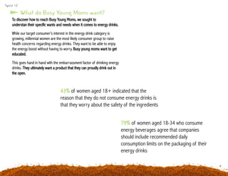 Spice 12
To discover how to reach Busy Young Moms, we sought to
understan their specific wants and needs when it comes to energy drinks.
While our target consumer’s interest in the energy drink category is
growing, millennial women are the most likely consumer group to raise
health concerns regarding energy drinks. They want to be able to enjoy
the energy boost without having to worry. Busy young moms want to get
educated.
This goes hand in hand with the embarrassment factor of drinking energy
drinks. They ultimately want a product that they can proudly drink out in
the open.
79% of women aged 18-34 who consume
energy beverages agree that companies
should include recommended daily
consumption limits on the packaging of their
energy drinks
What do Busy Young Moms want?
43% of women aged 18+ indicated that the
reason that they do not consume energy drinks is
that they worry about the safety of the ingredients
 