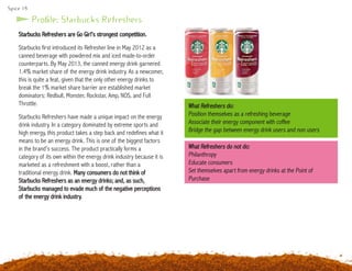 Spice 14
Starbucks Refreshers are Go Girl’s strongest competition.
Starbucks first introduced its Refresher line in May 2012 as a
canned beverage with powdered mix and iced made-to-order
counterparts. By May 2013, the canned energy drink garnered
1.4% market share of the energy drink industry. As a newcomer,
this is quite a feat, given that the only other energy drinks to
break the 1% market share barrier are established market
dominators: Redbull, Monster, Rockstar, Amp, NOS, and Full
Throttle.
Starbucks Refreshers have made a unique impact on the energy
drink industry. In a category dominated by extreme sports and
high energy, this product takes a step back and redefines what it
means to be an energy drink. This is one of the biggest factors
in the brand’s success. The product practically forms a
category of its own within the energy drink industry because it is
marketed as a refreshment with a boost, rather than a
traditional energy drink. Many consumers do not think of
Starbucks Refreshers as an energy drinks; and, as such,
Starbucks managed to evade much of the negative perceptions
of the energy drink industry.
What Refreshers do:
Position themselves as a refreshing beverage
Associate their energy component with coffee
Bridge the gap between energy drink users and non users
Profile: Starbucks Refreshers
What Refreshers do not do:
Philanthropy
Educate consumers
Set themselves apart from energy drinks at the Point of
Purchase
 