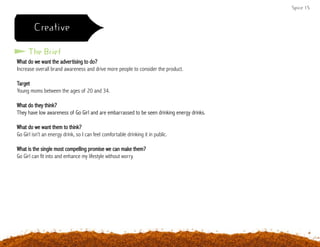 Spice 15
Creative
What do we want the advertising to do?
Increase overall brand awareness and drive more people to consider the product.
Target
Young moms between the ages of 20 and 34.
What do they think?
They have low awareness of Go Girl and are embarrassed to be seen drinking energy drinks.
What do we want them to think?
Go Girl isn’t an energy drink, so I can feel comfortable drinking it in public.
What is the single most compelling promise we can make them?
Go Girl can fit into and enhance my lifestyle without worry.
The Brief
 
