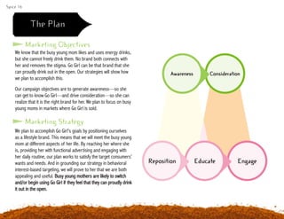 Spice 16
We know that the busy young mom likes and uses energy drinks,
but she cannot freely drink them. No brand both connects with
her and removes the stigma. Go Girl can be that brand that she
can proudly drink out in the open. Our strategies will show how
we plan to accomplish this.
Our campaign objectives are to generate awareness—so she
can get to know Go Girl—and drive consideration—so she can
realize that it is the right brand for her. We plan to focus on busy
young moms in markets where Go Girl is sold.
Marketing Objectives
Marketing Strategy
Engage
Consideration
Educate
Awareness
Reposition
We plan to accomplish Go Girl’s goals by positioning ourselves
as a lifestyle brand. This means that we will meet the busy young
mom at different aspects of her life. By reaching her where she
is, providing her with functional advertising and engaging with
her daily routine, our plan works to satisfy the target consumers’
wants and needs. And in grounding our strategy in behavioral
interest-based targeting, we will prove to her that we are both
appealing and useful. Busy young mothers are likely to switch
and/or begin using Go Girl if they feel that they can proudly drink
it out in the open.
The Plan
 