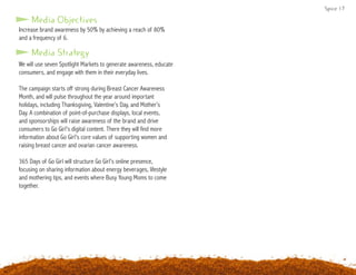 Spice 17
Increase brand awareness by 50% by achieving a reach of 80%
and a frequency of 6.
Media Objectives
Media Strategy
We will use seven Spotlight Markets to generate awareness, educate
consumers, and engage with them in their everyday lives.
The campaign starts off strong during Breast Cancer Awareness
Month, and will pulse throughout the year around important
holidays, including Thanksgiving, Valentine’s Day, and Mother’s
Day. A combination of point-of-purchase displays, local events,
and sponsorships will raise awareness of the brand and drive
consumers to Go Girl’s digital content. There they will find more
information about Go Girl’s core values of supporting women and
raising breast cancer and ovarian cancer awareness.
365 Days of Go Girl will structure Go Girl’s online presence,
focusing on sharing information about energy beverages, lifestyle
and mothering tips, and events where Busy Young Moms to come
together.
 