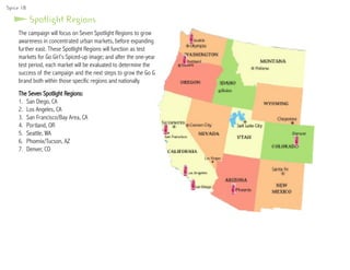 Spotlight Regions
The campaign will focus on Seven Spotlight Regions to grow
awareness in concentrated urban markets, before expanding
further east. These Spotlight Regions will function as test
markets for Go Girl’s Spiced-up image; and after the one-year
test period, each market will be evaluated to determine the
success of the campaign and the next steps to grow the Go Girl
brand both within those specific regions and nationally.
The Seven Spotlight Regions:
1.	 San Diego, CA
2.	 Los Angeles, CA
3.	 San Francisco/Bay Area, CA
4.	 Portland, OR
5.	 Seattle, WA
6.	 Phoenix/Tucson, AZ
7.	 Denver, CO
Spice 18
 