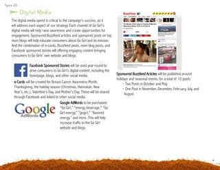 Spice 20
Digital Media
Facebook Sponsored Stories will be used year-round to
drive consumers to Go Girl’s digital content, including the
homepage, blogs, and other social media.
e-Cards will be created for Breast Cancer Awareness Month,
Thanksgiving, the holiday season (Christmas, Hannukah, New
Year’s, etc.), Valentine’s Day, and Mother’s Day. These will be shared
through Facebook and linked to other social media.
Google AdWords to be purchased:
“Go Girl,” “energy beverage,” “Go
Girl energy,” “gogirl,” “flavored
energy,” and more. This will help
increase traffic to the Go Girl
website and blogs.
The digital media spend is critical to the campaign’s success, as it
will address each aspect of our strategy. Each channel of Go Girl’s
digital media will help raise awareness and create opportunities for
engagement. Sponsored Buzzfeed articles and sponsored posts on top
mom blogs will help educate consumers about Go Girl and its mission.
And the combination of e-cards, Buzzfeed posts, mom blog posts, and
Facebook sponsored stories will offering engaging content bringing
consumers to Go Girls’ own website and blogs.
Sponsored Buzzfeed Articles will be published around
holidays and seasonal events, for a total of 10 posts:
	 • Two Posts in October and May
	 • One Post in November, December, February, July, and 	
		August
 
