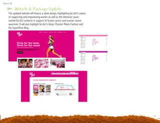 Website & Package Update
The updated website will feature a sleek design, highlighting Go Girl’s values
of supporting and empowering women as well as the extensive cause
market Go Girl conducts in support of breast cancer and ovarian cancer
awarenes. It will also highlight Go Girl’s blogs: Passion Meets Fashion and
the SuperMom Blog.
Spice 22
 