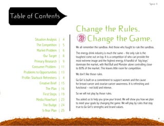 Spice 3
Table of Contents
Change the Rules.
Change the Game.
We all remember the sandbox. And those who fought to rule the sandbox.
The energy drink industry is much the same – the only rule is the
toughest come out on top. It is a competition of who can provide the
most extreme image and the highest energy. A handful of ‘big boys’
dominate the market, with Red Bull and Monster alone controlling close
to 80% of the market. This leaves little room for competition.
We don’t like those rules.
Go Girl is built on a commitment to support women and the cause
for breast cancer and ovarian cancer awareness. It is refreshing and
functional – not bold and intense.
So we will not play by those rules.
You asked us to help you grow your brand. We will show you how we plan
to meet your goals by changing the game. We will play by rules that stay
true to Go Girl’s strengths and brand values.
Situation Analysis | 4
The Competition | 5
Market Problem | 6
Our Target | 8
Primary Research | 9
Consumer Problem | 11
Problems to Opportunities | 13
Profile: Starbuck Refreshers | 4
Creative Brief | 15
The Plan | 16
First Steps | 19
Media Flowchart | 23
The Budge | 24
5-Year Plan | 25
 