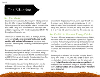 Spice 4
The Situation
Despite its enormous success, the energy drink industry as we now
know it is still in its infancy. Red Bull kickstarted this high impact,
high energy culture, becoming the global leader of extremes by the
early 2000s. Energy shots and mixes entered the scene in 2004
and 2011, respectively, with 5-Hour Energy (shots) and Kraft’s MiO
Energy (mixes) leading the way.
This industry of extremes is not without its challenges, however,
as increasing negative press coverage of controversial lawsuits
escalates public health and safety concerns. In response, some
consumers are turning away from energy drinks for seemingly safer
alternatives.
Energy shots have been hit particularly hard by consumer concerns,
with Mintel predicting their decline by 2016. Conversely, energy
mixes have seen a meteoric rise with 434.4% growth between 2011
and 2013. This is largely attributed to the customization they offer,
affording consumers greater control over their consumption.
The demographic makeup of energy drink consumers has also
undergone a shift in recent years. Men are still more likely to
consume energy drinks, as only 26% of women report any
consumption in the past year; however, women ages 18 to 34, who
do consume energy drinks, generally drink an average of 4.38
drinks per month. Similarly, despite their common associations with
energy drinks, teens are consuming less energy drinks, while 18%
of 18 to 34 year olds are drinking more than they were a year ago.
The Market
Go Girl & Women’s Energy Drinks
The primary difference between men’s and women’s energy drinks is
their calorie content and use of appetite suppressant or supposed
fat-burners. Most commonly, women’s energy drinks contain extracts
from hoodia, green coffee beans, or garcinia cambogia. They also
boast significantly lower sugar contents, often containing less than
10 calories - ten times less than Red Bull and Monster’s traditional
offerings.
Another significant difference is in the drinks’ packaging. Women’s
energy drinks tend to be pink, while men’s tend to be darker colors
(e.g. black, blue, crimson, emerald green) and offer a much wider
variety. Product differentiation has become increasingly difficult; and
while Red Bull and Monster have emerged as the overall industry
leaders, no brand has been able to successfully capture the women’s
energy drink market.
 